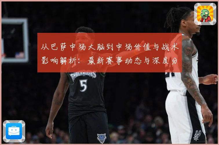 从巴萨中场大脑到中场价值与战术影响解析：最新赛事动态与深度分析