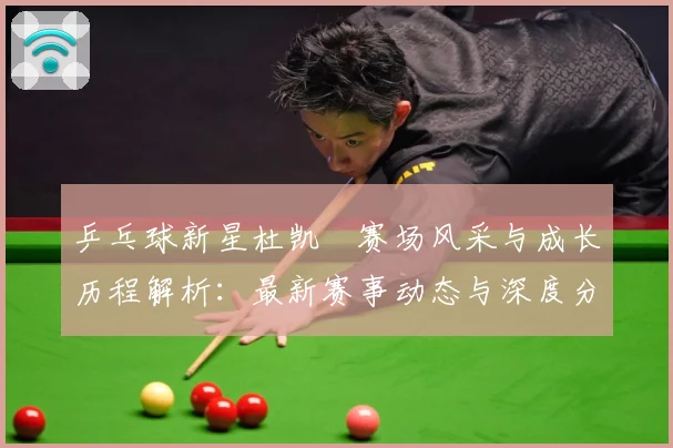 乒乓球新星杜凯琹赛场风采与成长历程解析：最新赛事动态与深度分析