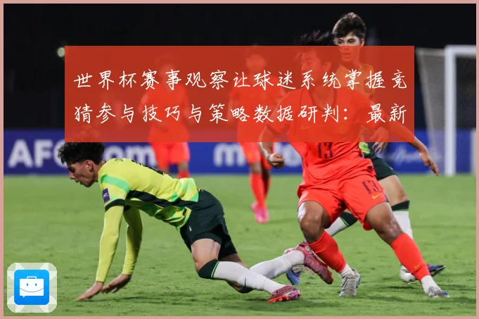 世界杯赛事观察让球迷系统掌握竞猜参与技巧与策略数据研判：最新赛事动态与深度分析