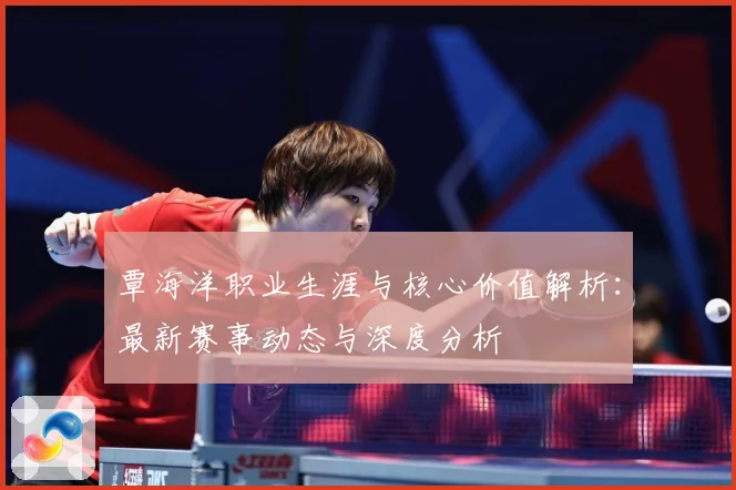覃海洋职业生涯与核心价值解析：最新赛事动态与深度分析