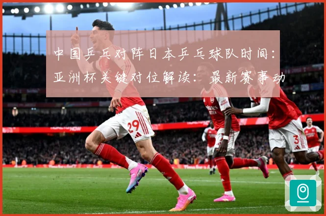中国乒乓对阵日本乒乓球队时间：亚洲杯关键对位解读：最新赛事动态与深度分析