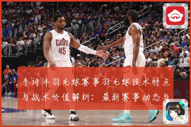 李诗沣羽毛球赛事羽毛球技术特点与战术价值解析：最新赛事动态与深度分析