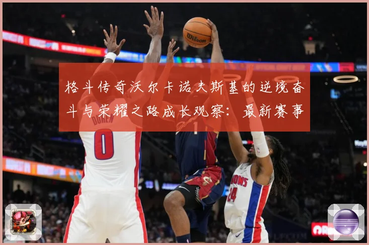 格斗传奇沃尔卡诺夫斯基的逆境奋斗与荣耀之路成长观察：最新赛事动态与深度分析