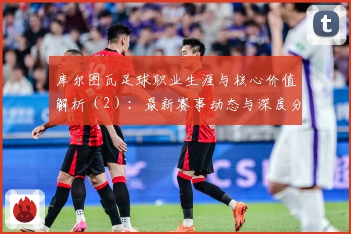 库尔图瓦足球职业生涯与核心价值解析（2）：最新赛事动态与深度分析