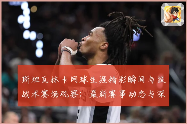 斯坦瓦林卡网球生涯精彩瞬间与技战术赛场观察：最新赛事动态与深度分析