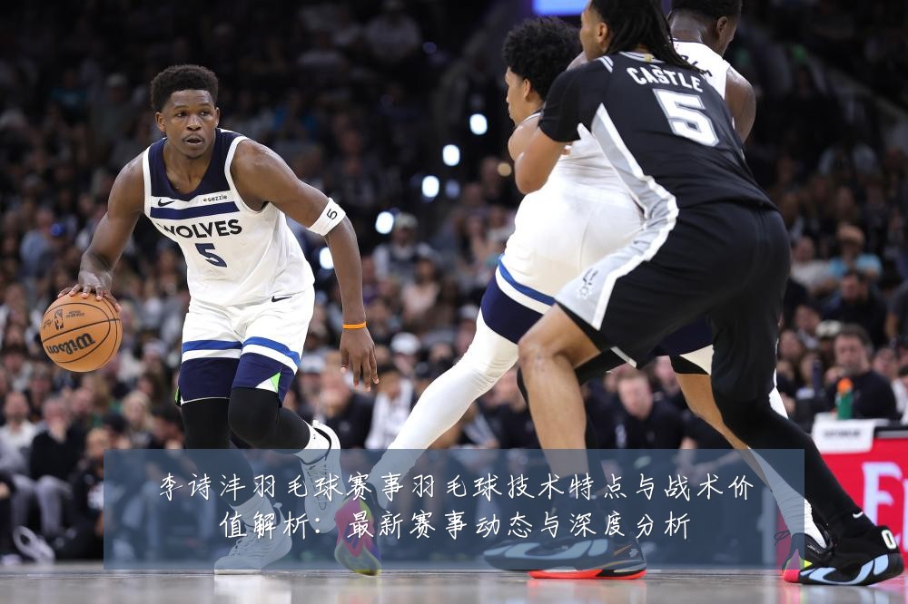 李诗沣羽毛球赛事羽毛球技术特点与战术价值解析：最新赛事动态与深度分析