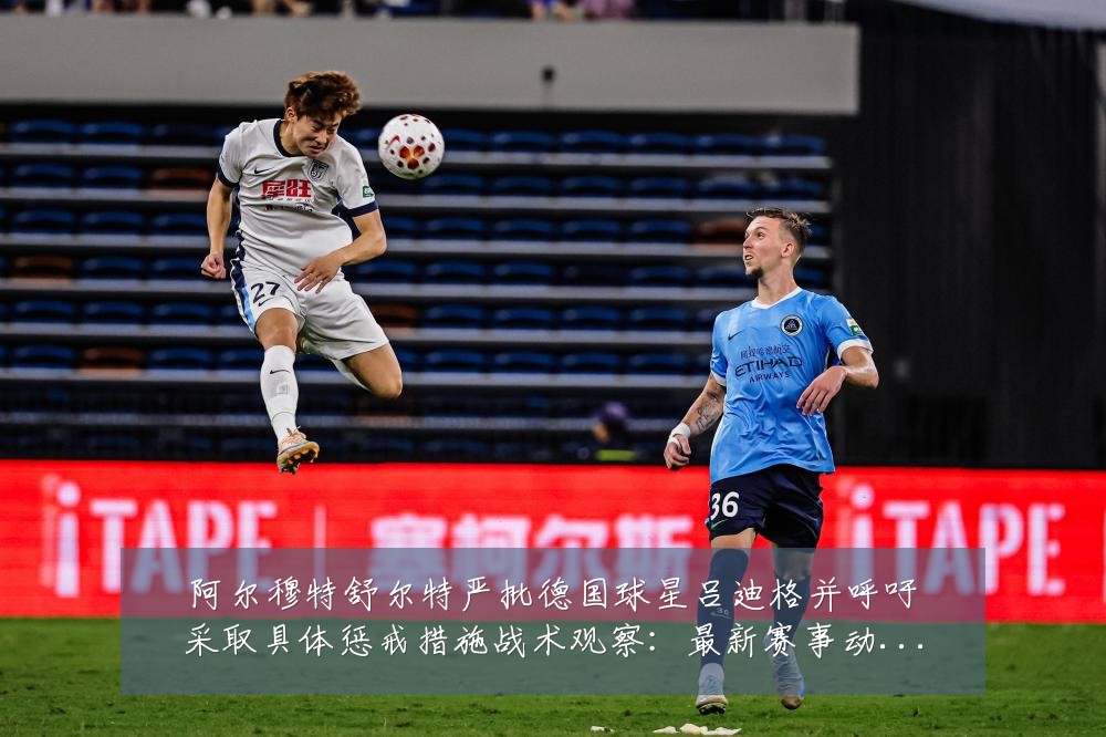 阿尔穆特舒尔特严批德国球星吕迪格并呼吁采取具体惩戒措施战术观察：最新赛事动态与深度分析
