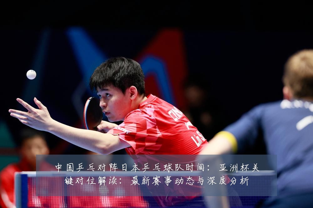 中国乒乓对阵日本乒乓球队时间:亚洲杯关键对位解读:最新赛事动态与深度分析
