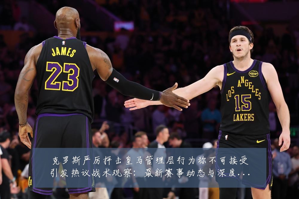 克罗斯严厉抨击皇马管理层行为称不可接受引发热议战术观察:最新赛事动态与深度分析