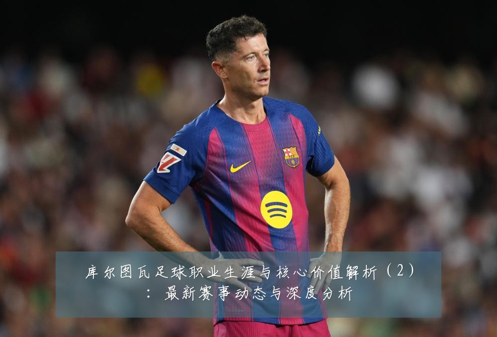 库尔图瓦足球职业生涯与核心价值解析(2):最新赛事动态与深度分析